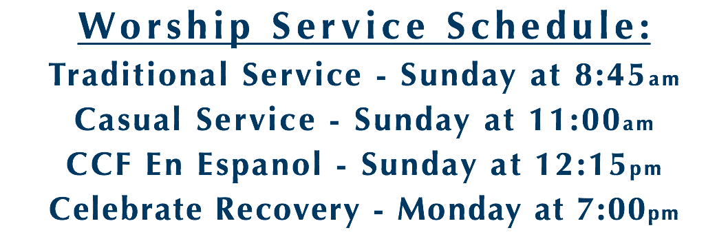 Worship Service Schedule: Traditional Service - Sunday at 8:45am Casual Service - Sunday at 11:00am CCF En Espanol - Sunday at 12:15pm Celebrate Recovery - Monday at 7:00pm